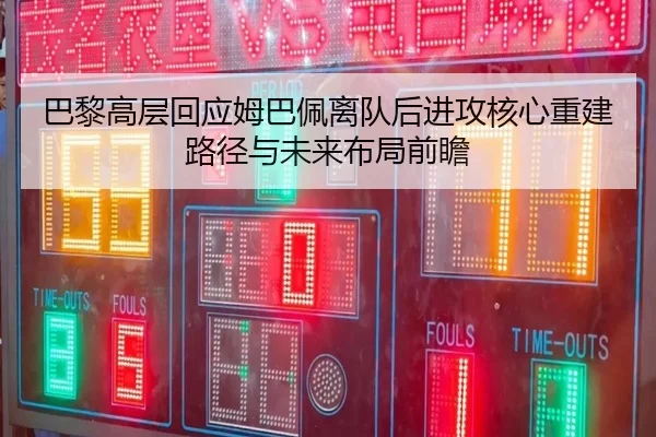 巴黎高层回应姆巴佩离队后进攻核心重建路径与未来布局前瞻