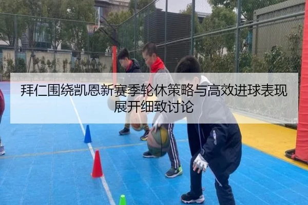 拜仁围绕凯恩新赛季轮休策略与高效进球表现展开细致讨论